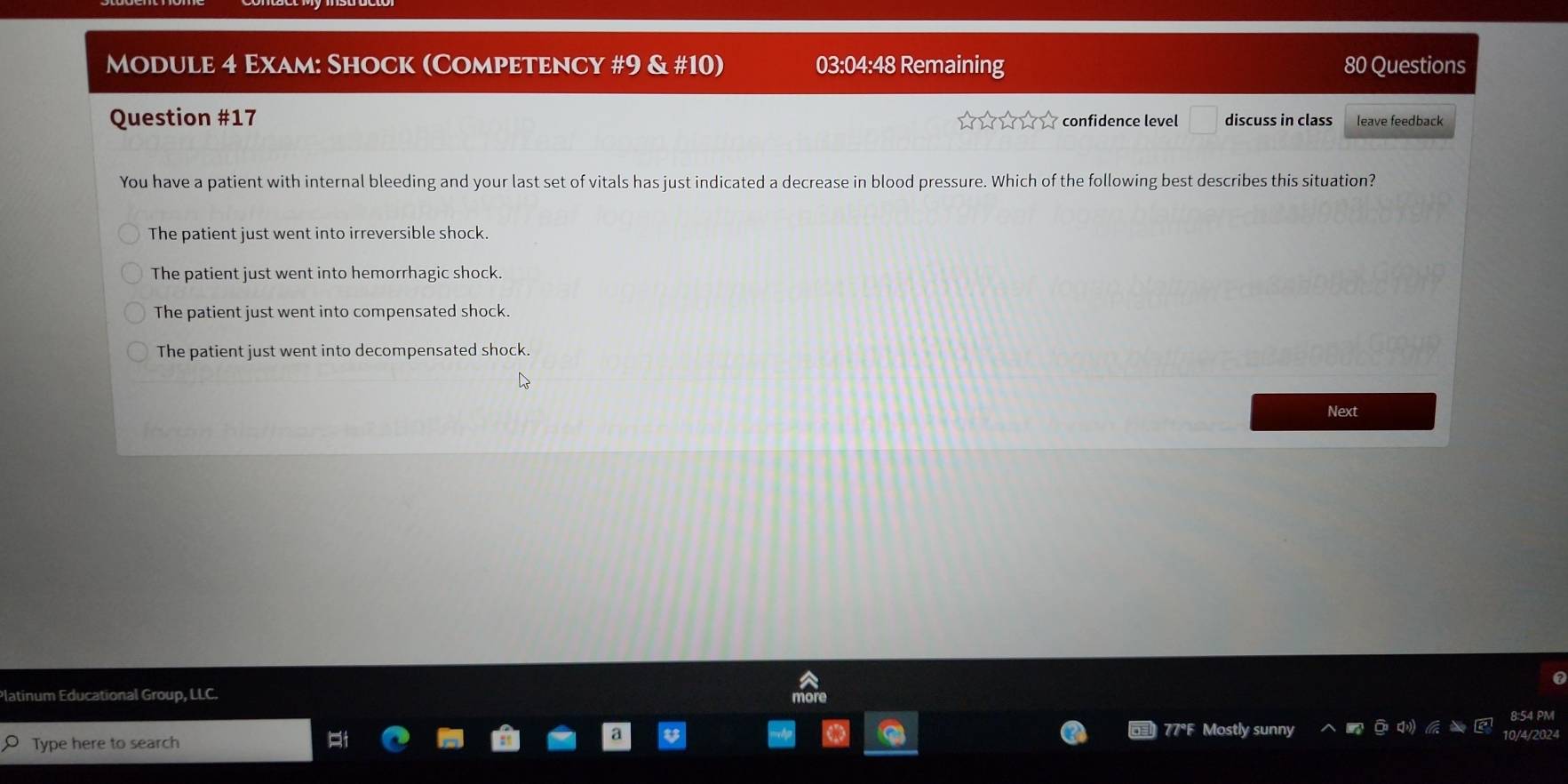 Module 4 Exam: Shock (Competency #9 & #10) 03:04:48 Remaining 80 Questions
Question #17 confidence level □ discuss in class leave feedback
You have a patient with internal bleeding and your last set of vitals has just indicated a decrease in blood pressure. Which of the following best describes this situation?
The patient just went into irreversible shock.
The patient just went into hemorrhagic shock.
The patient just went into compensated shock.
The patient just went into decompensated shock.
Next
a
Platinum Educational Group, LLC.
8:54 PM
77°F Mostly sunny
Type here to search
/2024