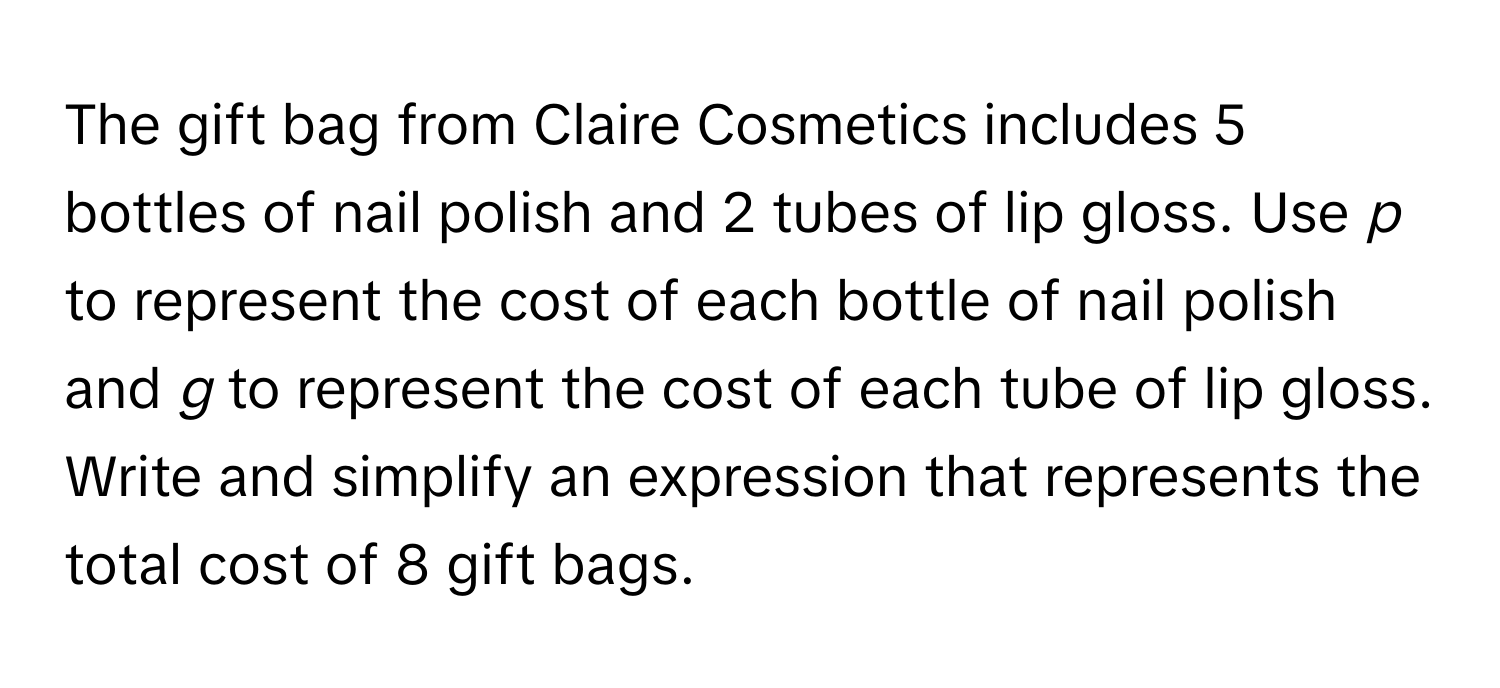 The gift bag from Claire Cosmetics includes 5 bottles of nail polish and 2 tubes of lip gloss. Use *p* to represent the cost of each bottle of nail polish and *g* to represent the cost of each tube of lip gloss. Write and simplify an expression that represents the total cost of 8 gift bags.