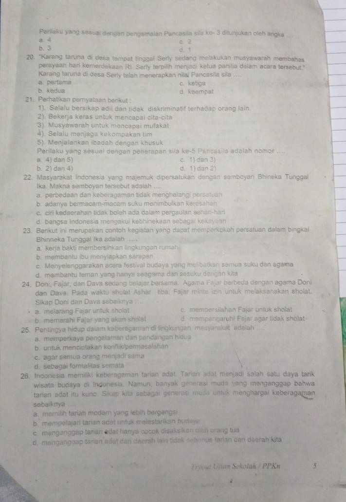 Perilaku yang sesuai dengan pengamalan Pancasila sila ke- 3 ditunjukan oleh angka
a. 4 c. 2
b. 3 d. 1
20. "Karang taruna di desa tempat tinggal Serly sedang melakukan musyawarah membahas
perayaan hari kemerdekaan R1. Serly terpilih menjadi ketua panitia dalam acara tersebut."
Karang taruna di desa Serly telah menerapkan nilai Pancasila sila ....
a. pertama c. ketiga
b. kedua d. keempat
21. Perhatikan pernyataan berikut :
1). Selalu bersikap adii dan tidak diskriminatif terhadap orang lain.
2). Bekerja keras untuk mencapai cita-cita
3). Musyawarah untuk mencapai mufakat
4). Selalu menjaga kekompakan tim
5). Menjalankan ibadah dengan khusuk
Perilaku yang sesual dengan penerapan sila ke-5 Pancasila adalah nomor ....
a. 4) dan 5) c. 1) dan 3)
b. 2) dan 4) d. 1) dan 2)
22. Masyarakat Indonesia yang majemuk dipersatukan dengan semboyan Bhineka Tunggal
Ika. Makna semboyan tersebut adalah ....
a. perbedaan dan keberagaman tidak menghalangi persatuan
b. adanya bermacam-macam suku menimbulkan keresahan
c. clri kedaerahan tidak boleh ada dalam pergaulan sehari-har
d, bangsa Indonesia mengakui kebhinekean sebagai kekayaan
23. Berikut ini merupakan contoh kegiatan yang dapat memperkokoh persatuan dalam bingkai
Bhinneka Tunggal Ika adalah .....
a. kerja bakti membersihkan lingkungan rumah
b. membantu ibu menyiapkan sarapan
c. Menyelenggarakan acara festival budaya yang melibatkan semua suku dan agama
d. membantu teman yang hanya seagama dan sesuku dangán kita
24. Doni, Fajar, dan Dava sedang belajar bersama. Agama Fajar berbeda dengan agama Doni
dan Dava. Pada waktu sholat Ashar fiba; Fajar minta izin untuk melaksanakan sholat.
Sikap Doni dan Dava sebaiknya ....
a. melarang Fajar untuk sholat c. mempersilahan Fajar untuk sholat
b memarahi Fajar yang akan sholat d mempençaruhi Fajar agar tidak sholat
25. Pentingya hidup daiam keberagaman'di lingkungan masyarakat adaiah ....
a. memperkaya pengalaman dan pandangan hidup
b. untuk menciptakan konflik/permasalahan
c. agar semua orang menjadi sama
d. sebagai formalitas semata
26, Indonesia memiliki keberagaman tarian adat. Tarian adat menjadi salah satu daya tarik
wisata budaya di Indonesia. Namun, banyak generasi muda yang menganggap bahwa
tarian adat itu kuno. Sikap kita sebagai generasi muda unluk menghargai keberagaman
sebaiknya
a. memilih tarian modern yang lebih bergengsi
b. mempelajari tarian adat untuk melestarikan buduy
c. menganggap tarian edat hanya cocok disaksikan olsh orang tua
d. menganggap tarian adat dan daerah lain tidak schanus tarian dan daerah kita
Tryout Ujian Sekolah / PPKn 5