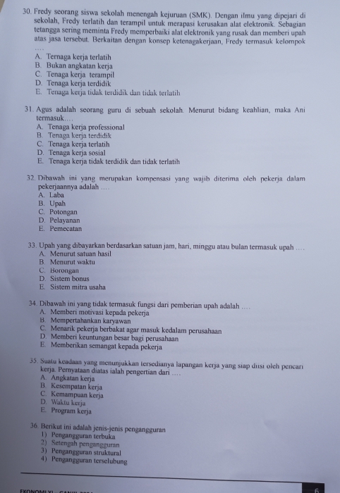 Fredy seorang siswa sekolah menengah kejuruan (SMK). Dengan ilmu yang dipejari di
sekolah, Fredy terlatih dan terampil untuk merapasi kerusakan alat elektronik. Sebagian
tetangga sering meminta Fredy memperbaiki alat elektronik yang rusak dan memberi upah
atas jasa tersebut. Berkaitan dengan konsep ketenagakerjaan, Fredy termasuk kelompok
A. Ternaga kerja terlatih
B. Bukan angkatan kerja
C. Tenaga kerja terampil
D. Tenaga kerja terdidik
E. Tenaga kerja tidak terdidik dan tidak terlatih
31. Agus adalah seorang guru di sebuah sekolah. Menurut bidang keahlian, maka Ani
termasuk…. .
A. Tenaga kerja professional
B. Tenaga kerja terdidik
C. Tenaga kerja terlatih
D. Tenaga kerja sosial
E. Tenaga kerja tidak terdidik dan tidak terlatih
32. Dibawah ini yang merupakan kompensasi yang wajib diterima oleh pekerja dalam
pekerjaannya adalah ….
A. Laba
B. Upah
C. Potongan
D. Pelayanan
E. Pemecatan
33. Upah yang dibayarkan berdasarkan satuan jam, hari, minggu atau bulan termasuk upah …
A. Menurut satuan hasil
B. Menurut waktu
C. Borongan
D. Sistem bonus
E. Sistem mitra usaha
34. Dibawah ini yang tidak termasuk fungsi dari pemberian upah adalah ..
A. Memberi motivasi kepada pekerja
B. Mempertahankan karyawan
C. Menarik pekerja berbakat agar masuk kedalam perusahaan
D. Memberi keuntungan besar bagi perusahaan
E. Memberikan semangat kepada pekerja
35. Suatu keadaan yang menunjukkan tersedianya lapangan kerja yang siap diisi oleh pencari
kerja. Pernyataan diatas ialah pengertian dari …
A. Angkatan kerja
B. Kesempatan kerja
C. Kemampuan kerja
D. Waktu kerja
E. Program kerja
36. Berikut ini adalah jenis-jenis pengangguran
1) Pengangguran terbuka
2) Setengah pengangguran
3) Pengangguran struktural
4) Pengangguran terselubung
6