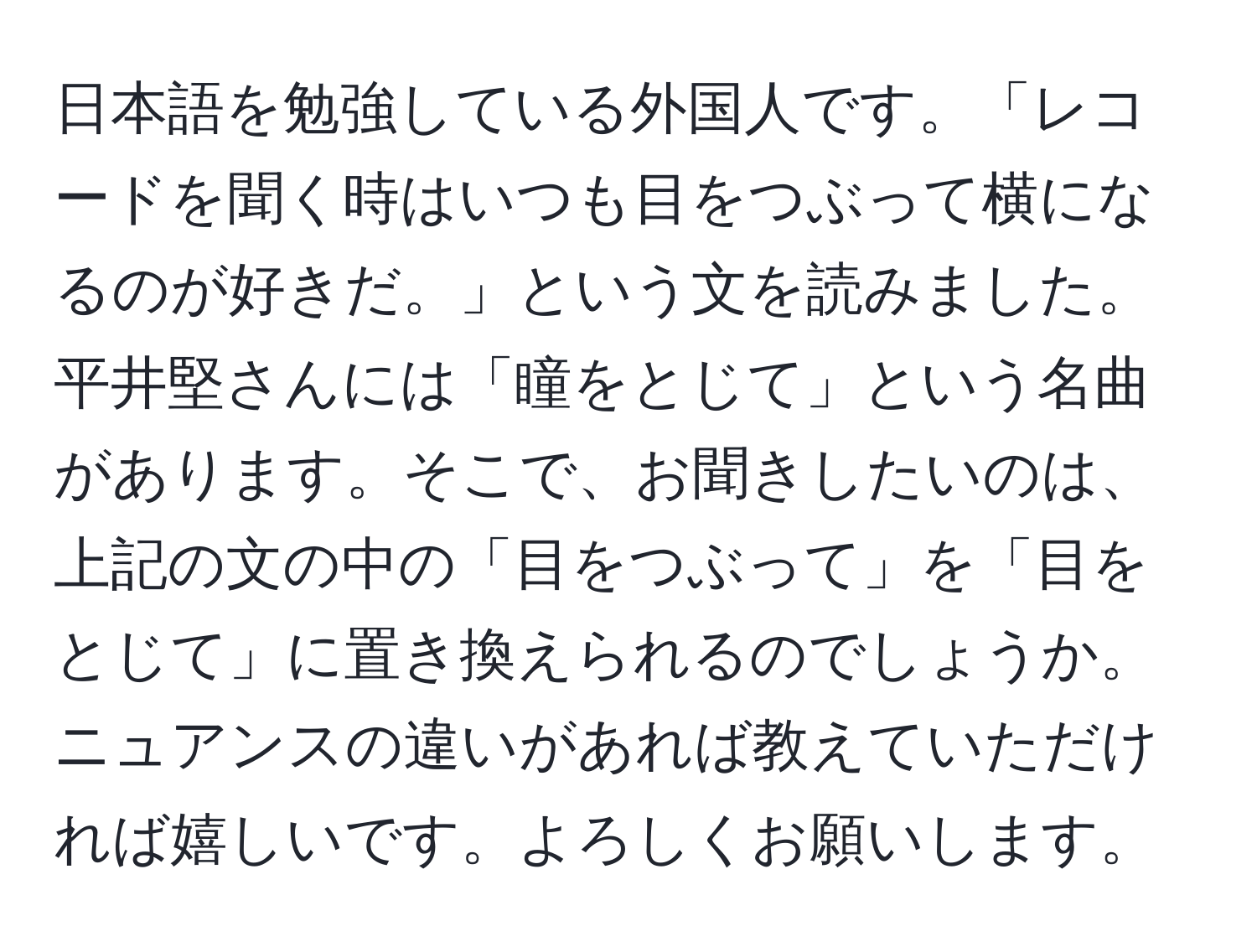 日本語を勉強している外国人です。「レコードを聞く時はいつも目をつぶって横になるのが好きだ。」という文を読みました。平井堅さんには「瞳をとじて」という名曲があります。そこで、お聞きしたいのは、上記の文の中の「目をつぶって」を「目をとじて」に置き換えられるのでしょうか。ニュアンスの違いがあれば教えていただければ嬉しいです。よろしくお願いします。