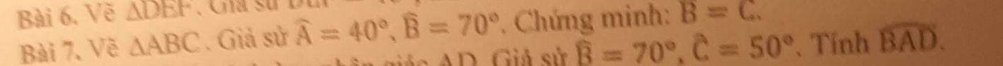 Về △ DEF B=C. 
Bài 7. Về △ ABC. Giả sử widehat A=40°, widehat B=70° * Chứng minh: 
Gác AD. Giả sử widehat B=70°, widehat C=50° 、 Tính widehat BAD.