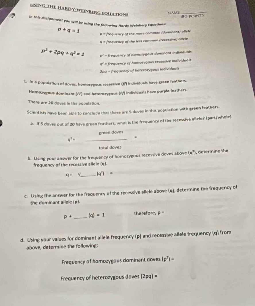 USING THE HARDY-WEINBERG EQUATIONS 
NAME_ 
50 POINTS 
In this assignment you will be using the following Hardy Welnberg Equations:
p+q=1 p= frequency of the more common (dominant) allele
q= frequency of the less common (recessive) allele
p^2+2pq+q^2=1 p^2= frequency of homozygous dominant individuals
q^2= frequency of homozygous recessive individuals
2pq= frequency of heterozygous individuals 
1. In a population of doves, homozygous recessive (M) individuals have green feathers. 
Homozygous dominant (FF) and heterozygous (Ff) individuals have purple feathers. 
There are 20 doves in the population. 
Scientists have been able to conclude that there are 5 doves in this population with green feathers. 
a. If 5 doves out of 20 have green feathers, what is the frequency of the recessive allele? (part/whole) 
green doves
q^2= _ 
= 
total doves 
b. Using your answer for the frequency of homozygous recessive doves above (q^2) , determine the 
frequency of the recessive allele (q).
q=sqrt() _ (q^2)=
c. Using the answer for the frequency of the recessive allele above (q), determine the frequency of 
the dominant allele (p).
p+ _ (q)=1 therefore, p=
d. Using your values for dominant allele frequency (p) and recessive allele frequency (q) from 
above, determine the following: 
Frequency of homozygous dominant doves (p^2)=
Frequency of heterozygous doves (2pq)=