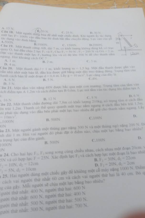 A. 15 N B.20 N C. 25 N D. 30 N
Cầu 18. Một người dùng bủa đề nhỏ một chiếc đình. Khi người ấy tác dụợg
một lực F=100N Vào đầu bủa thi định bắt đầu chuyên động. Lực can của vô 20
tác dụng vào đình bằng
A.500N B. 1000N C. 1500N. D.2000N.
m
Câu 19, Một thanh cứng AB, dài 7 m, có khối lượng không đâng kế, có trục
quay O, hai đầu chịu 2 lực P_1vhF_2 Cho F_1=50N:V_2-200Nvee a OA=2m
Đặt vào thanh một lực F y  hướng lên và có độ lớn 300 N đề cho thanh năm
ngang. Hỏi khoảng cách O C ?
A. 1 m C. 3 m
B. 2 m.
D. 4 m.
Câu 20. Một thanh đài l-1m khổi lượng m=1.5k.  Một đầu thanh được gần vào
Trần nhà nhớ một ban lê, đầu kia được giữ bằng một dây treo thắng đứng Trọng tàm của
hành cách bản lễ một đoạn d=0.4m. Lấy g=10m/s^2 Lực cũng của dây là
A. 6 N. B. 5 N. C.4N
D. 3 N
Tâu 21. Một tấm văn năng 48N được bắc qua một con mương. Trọng tâm của tâm vân
ách điểm tựa A 1.2m và cách điểm tựa B 0,6m. Lực mã tâm văn tác dụng lên điểm tựa A
1
16 N B. 12 N C. 8 N D. 6 N
Tâu 22. Một thanh chần đường dài 7,8m có khổi lượng 210kg, có trọng tâm ở cách đâu
ên trái 1,2m. Thanh có thể quay quanh một trục năm ngang ở cách đầu bên trái 1,5m.
ói phải tắc dụng vào đầu bên phải một lực bao nhiêu đề giữ cho thanh năm ngang. L ây
-10m/s^2. .1000N B. 500N C.100N
D.
0N
ầu 23, Một người gánh một thủng gạo nặng 300 N và một thùng ngô nặng 200 N. D.
nh dài 1 m. Hồi vai người đó phải đặt ở điểm nào, chịu một lực băng bao nhiệu?
a trọng lực của đòn gánh.
1000N B. 500N C.100N D.
)N
u 24. Cho hai lực F_1,F_2 song song cùng chiều nhau, cách nhau một đoạn 20cm. v
5N và có hợp lực F=25N Xác định lực F_2 và cách hợp lực một đoạn là bao nhiê
B. F_2=30N,d_2=22cm
F_2=10N,d_2=12cm
D. F_2=20N,d_2=2cm
_2=5N,d_2=10cm
n 25. Hai người dùng một chiếc gậy để khiêng một cỗ máy nặng 1000 N. Điễm
cách vai người thử nhất 60 cm và cách vai người thứ hai là 40 cm. Bỏ q
ng của gậy. Mỗi người sẽ chịu một lực bằng bao nhiêu?
gười thứ nhất: 400 N, người thứ hai: 600 N
gười thứ nhật: 600 N, người thứ hai: 400 N
gười thứ nhất: 500 N, người thứ hai: 500 N,
gười thứ nhất: 300 N, người thứ hai: 700 N.