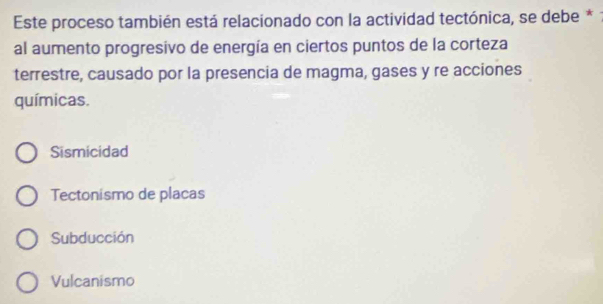 Este proceso también está relacionado con la actividad tectónica, se debe *
al aumento progresivo de energía en ciertos puntos de la corteza
terrestre, causado por la presencia de magma, gases y re acciones
químicas.
Sismicidad
Tectonismo de placas
Subducción
Vulcanismo