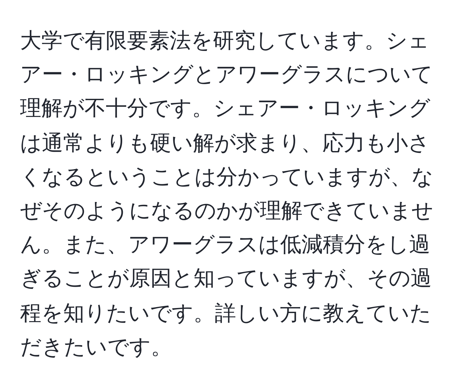 大学で有限要素法を研究しています。シェアー・ロッキングとアワーグラスについて理解が不十分です。シェアー・ロッキングは通常よりも硬い解が求まり、応力も小さくなるということは分かっていますが、なぜそのようになるのかが理解できていません。また、アワーグラスは低減積分をし過ぎることが原因と知っていますが、その過程を知りたいです。詳しい方に教えていただきたいです。