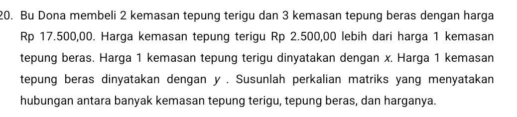 Bu Dona membeli 2 kemasan tepung terigu dan 3 kemasan tepung beras dengan harga
Rp 17.500,00. Harga kemasan tepung terigu Rp 2.500,00 lebih dari harga 1 kemasan 
tepung beras. Harga 1 kemasan tepung terigu dinyatakan dengan x. Harga 1 kemasan 
tepung beras dinyatakan dengan y. Susunlah perkalian matriks yang menyatakan 
hubungan antara banyak kemasan tepung terigu, tepung beras, dan harganya.