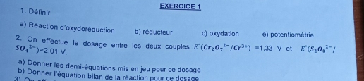 Définir 
a) Réaction d'oxydoréduction b) réducteur c) oxydation e) potentiométrie 
2. On effectue le dosage entre les deux couples: E^-(Cr_2O_7^((2-)/Cr^3+))=1.33V et E'(S_2O_8^(2-)/
SO_4^(2-))=2,01V. 
a) Donner les demi-équations mis en jeu pour ce dosage 
b) Donner l'équation bilan de la réaction pour ce dosage 
31