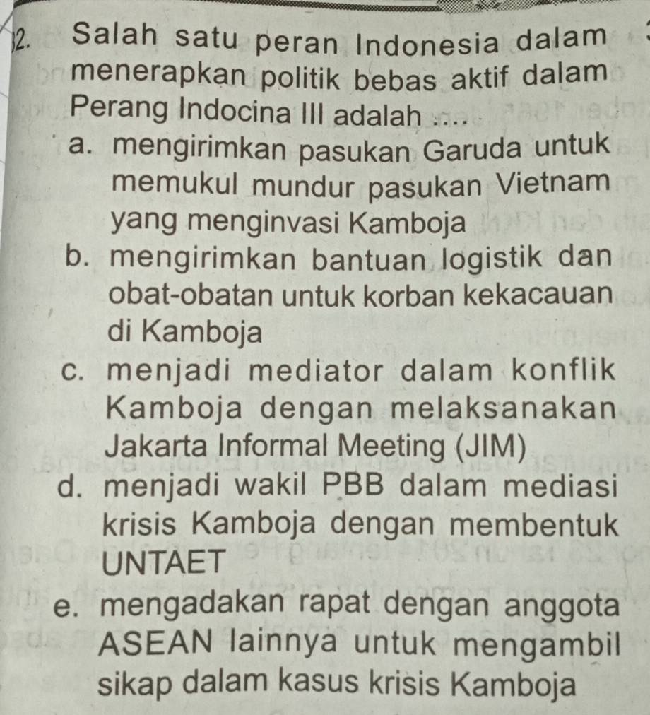 Salah satu peran Indonesia dalam
menerapkan politik bebas aktif dalam 
Perang Indocina III adalah ...
a. mengirimkan pasukan Garuda untuk
memukul mundur pasukan Vietnam
yang menginvasi Kamboja
b. mengirimkan bantuan logistik dan
obat-obatan untuk korban kekacauan
di Kamboja
c. menjadi mediator dalam konflik
Kamboja dengan melaksanakan
Jakarta Informal Meeting (JIM)
d. menjadi wakil PBB dalam mediasi
krisis Kamboja dengan membentuk
UNTAET
e. mengadakan rapat dengan anggota
ASEAN lainnya untuk mengambil
sikap dalam kasus krisis Kamboja