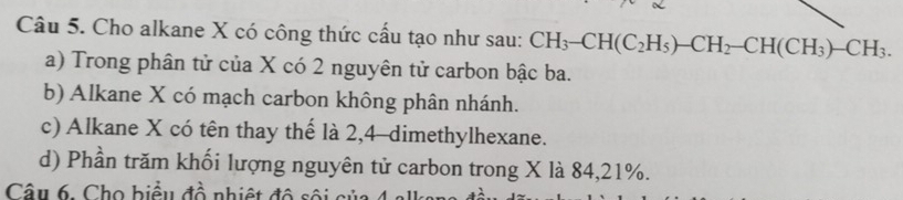 Cho alkane X có công thức cấu tạo như sau: CH_3-CH(C_2H_5)-CH_2-CH(CH_3)-CH_3. 
a) Trong phân tử của X có 2 nguyên tử carbon bậc ba. 
b) Alkane X có mạch carbon không phân nhánh. 
c) Alkane X có tên thay thế là 2,4 -dimethylhexane. 
d) Phần trăm khối lượng nguyên tử carbon trong X là 84, 21%. 
Câu 6. Cho biểu đồ nhiệt độ sội c