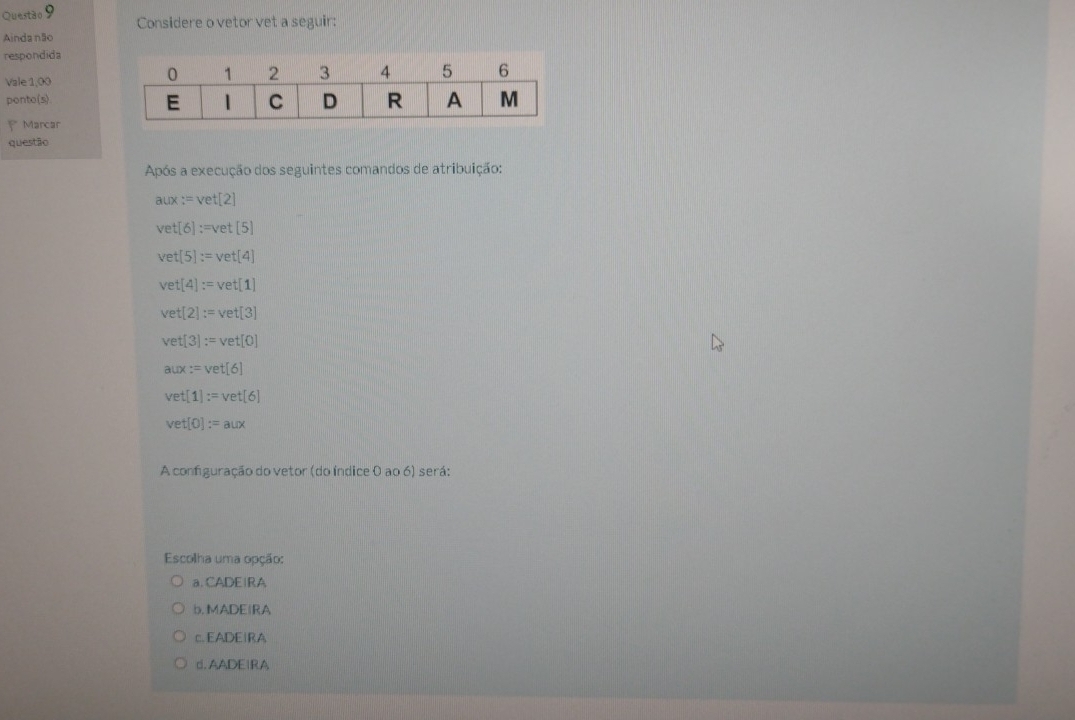 Questão Considere o vetor vet a seguir:
Aindanão
respondida
Vale 1,00
ponto(s)
= Marcar
questão
Após a execução dos seguintes comandos de atribuição:
aux:=vet[2]
vet[6]:=vet[5]
vet[5]:=vet[4]
vet[4]:=vet[1]
vet[2]:=vet[3]
vet[3]:=vet[0]
aux:=vet[6]
vet[1]:=vet[6]
vet[0]:=aux
A configuração do vetor (do índice 0 ao 6) será:
Escolha uma opção:
a. CADEIRA
b. MADEIRA
EADEIRA
□ AADEIRA