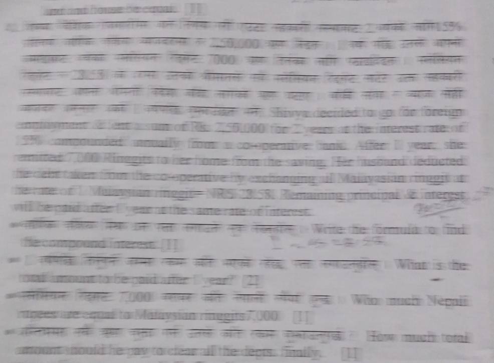 fo n te ai 1 
á 
o 
000 Va Ten 
e ae e 
लर आन पमन कस जर न औ प स क य सहा 
a 19 ve per enan Shivva decided togo füe forei 
emnthyment ae tent a sun of Rss 2, 501000 for C yeaen at the nterest rater of 
1 compounded annuallyy from as coroperniver ane. Affer II yeare she 
emitted 7 (100 Rinagits to her home fom the saving. Her husband deducted. 
he dent taken from the co operative by exchanning all Malayasian ringgit at 
herate of 1 Maiayman inégin NaS 28158) Remaming princinal A interest 
will he pard aftee i eae no the s ane rate of i nteres T 
e 1 e em wo cnt i Wete the formurd fo tnd 
fe compound interest. [1] 
a औ t e Whinn is the 
od amount to be paid after I year? [2] 
. 
ससयन लp 2000 =शकर ली पय p Whn much Népail 
rínces e equsé lo Malavsian rinegits 7,000 [I] 
= E t = क गन उतल कर रकम कad How much tor 
amount should he raw to cleaw all the depts . finally.