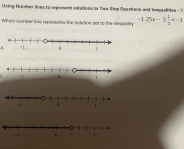 Using Number lines to represent solutions to Two Step Equations and Inequalities - 7. 
Which number line represents the solution set to the inequality -1.25x-3 1/2 
A. 
B.