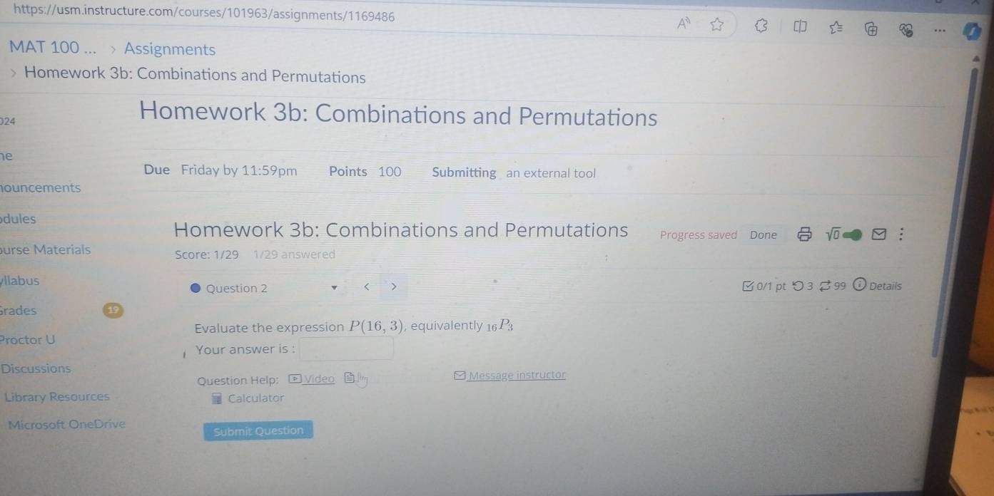 MAT 100 ... > Assignments 
> Homework 3b: Combinations and Permutations 
024 
Homework 3b: Combinations and Permutations 
he 
Due Friday by 11:59 m Points 100 Submitting an external tool 
ouncements 
dules 
Homework 3b: Combinations and Permutations Progress saved Done sqrt(0) □ 
urse Materials Score: 1/29 1/29 answered 
llabus 
Question 2 □ 0/1 pt つ 3 99 Details 
rades 
Evaluate the expression P(16,3) , equivalently _16P_3
Proctor U 
Your answer is : 
Discussions 
Question Help: - Video Message instructor 
Library Resources Calculator 
Microsoft OneDrive 
Submit Question