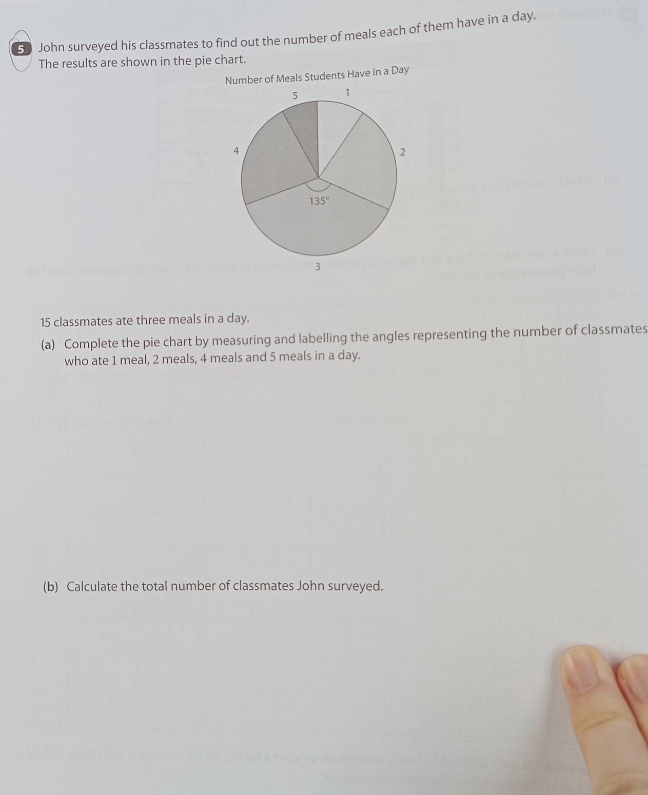 John surveyed his classmates to find out the number of meals each of them have in a day.
The results are shown in the pie chart.
Number of Meals Students Have in a Day
15 classmates ate three meals in a day.
(a) Complete the pie chart by measuring and labelling the angles representing the number of classmates
who ate 1 meal, 2 meals, 4 meals and 5 meals in a day.
(b) Calculate the total number of classmates John surveyed.