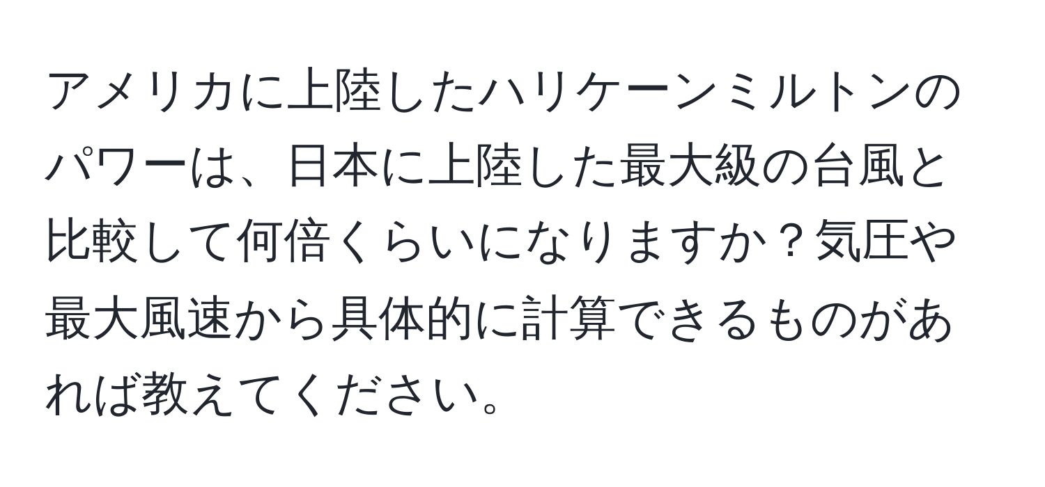 アメリカに上陸したハリケーンミルトンのパワーは、日本に上陸した最大級の台風と比較して何倍くらいになりますか？気圧や最大風速から具体的に計算できるものがあれば教えてください。