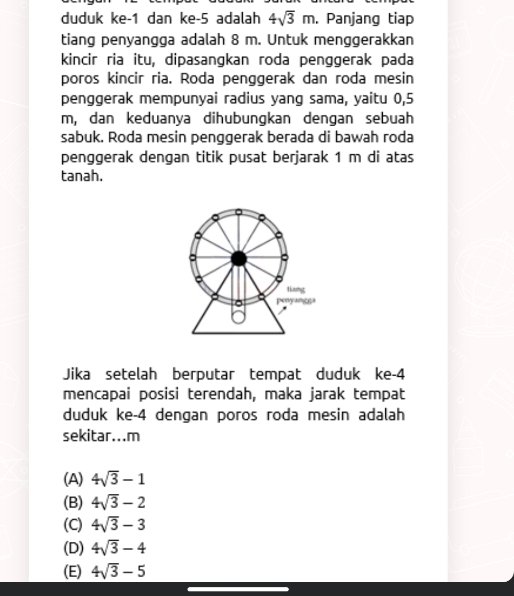 duduk ke -1 dan ke -5 adalah 4sqrt(3)m. Panjang tiap
tiang penyangga adalah 8 m. Untuk menggerakkan
kincir ria itu, dipasangkan roda penggerak pada
poros kincir ria. Roda penggerak dan roda mesin
penggerak mempunyai radius yang sama, yaitu 0,5
m, dan keduanya dihubungkan dengan sebuah
sabuk. Roda mesin penggerak berada di bawah roda
penggerak dengan titik pusat berjarak 1 m di atas
tanah.
a
tiang
penyang8a
Jika setelah berputar tempat duduk ke -4
mencapai posisi terendah, maka jarak tempat
duduk ke -4 dengan poros roda mesin adalah
sekitar...m
(A) 4sqrt(3)-1
(B) 4sqrt(3)-2
(C) 4sqrt(3)-3
(D) 4sqrt(3)-4
(E) 4sqrt(3)-5