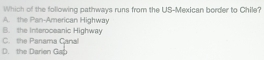 Which of the following pathways runs from the US-Mexican border to Chile?
A. the Pan-American Highway
B. the Interoceanic Highway
C. the Panama Canal
D. the Darlen Gap