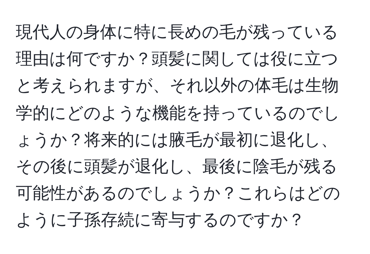 現代人の身体に特に長めの毛が残っている理由は何ですか？頭髪に関しては役に立つと考えられますが、それ以外の体毛は生物学的にどのような機能を持っているのでしょうか？将来的には腋毛が最初に退化し、その後に頭髪が退化し、最後に陰毛が残る可能性があるのでしょうか？これらはどのように子孫存続に寄与するのですか？