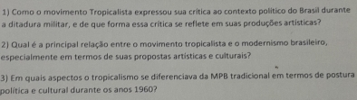 Como o movimento Tropicalista expressou sua crítica ao contexto político do Brasil durante 
a ditadura militar, e de que forma essa crítica se reflete em suas produções artísticas? 
2) Qual é a principal relação entre o movimento tropicalista e o modernismo brasileiro, 
especialmente em termos de suas propostas artísticas e culturais? 
3) Em quais aspectos o tropicalismo se diferenciava da MPB tradicional em termos de postura 
política e cultural durante os anos 1960?