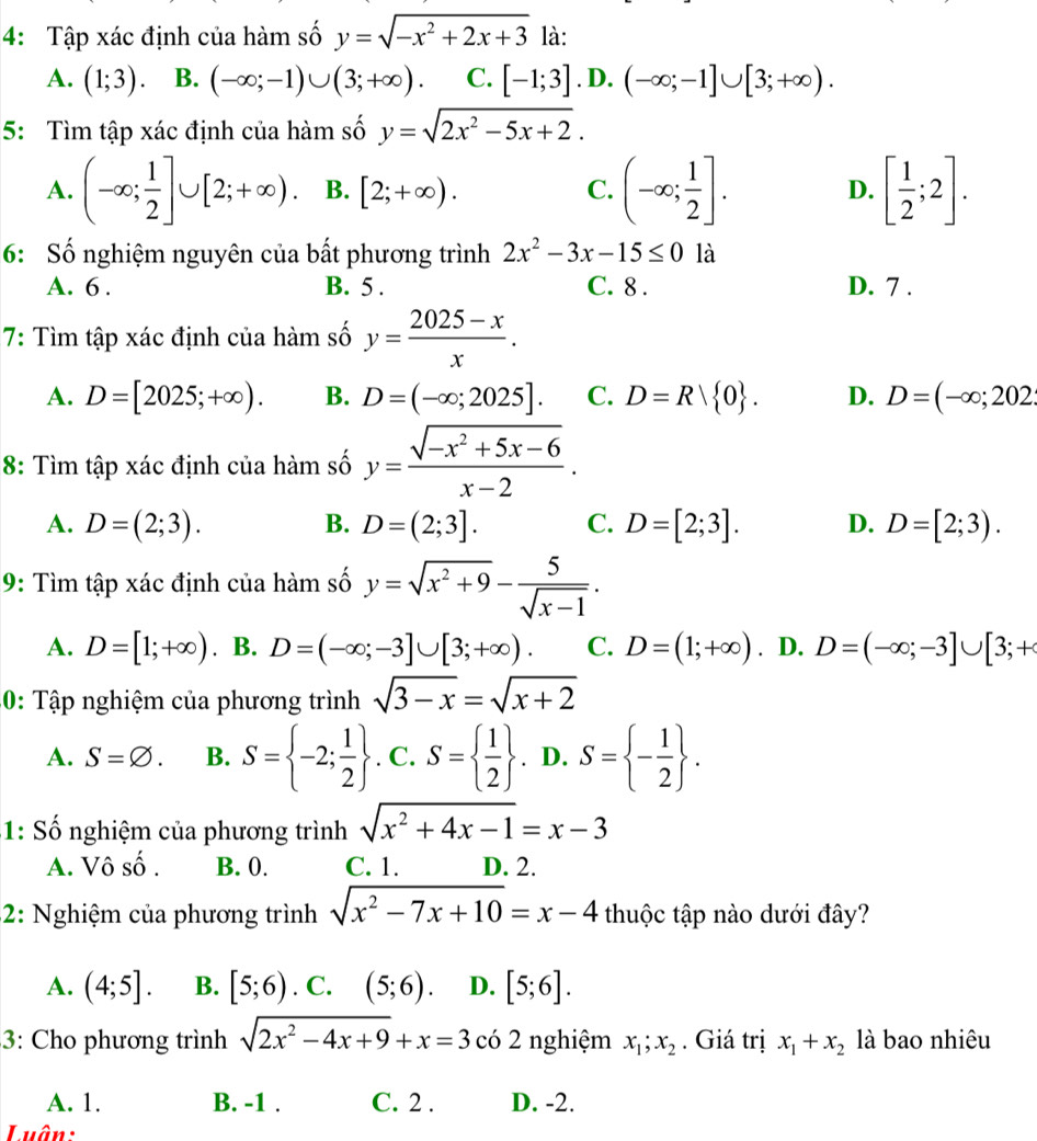 4: Tập xác định của hàm số y=sqrt(-x^2+2x+3) là:
A. (1;3). B. (-∈fty ;-1)∪ (3;+∈fty ). C. [-1;3].D.(-∈fty ;-1]∪ [3;+∈fty ).
5: Tìm tập xác định của hàm số y=sqrt(2x^2-5x+2).
A. (-∈fty ; 1/2 ]∪ [2;+∈fty ). B. [2;+∈fty ). C. (-∈fty ; 1/2 ]. D. [ 1/2 ;2].
6: Số nghiệm nguyên của bất phương trình 2x^2-3x-15≤ 0 là
A. 6 . B. 5 . C. 8 . D. 7 .
7: Tìm tập xác định của hàm số y= (2025-x)/x .
A. D=[2025;+∈fty ). B. D=(-∈fty ;2025]. C. D=R| 0 . D. D=(-∈fty ;202
8: Tìm tập xác định của hàm số y= (sqrt(-x^2+5x-6))/x-2 .
A. D=(2;3). B. D=(2;3]. C. D=[2;3]. D. D=[2;3).
9: Tìm tập xác định của hàm số y=sqrt(x^2+9)- 5/sqrt(x-1) .
A. D=[1;+∈fty ) B. D=(-∈fty ;-3]∪ [3;+∈fty ). C. D=(1;+∈fty ). D. D=(-∈fty ;-3]∪ [3;+
30: Tập nghiệm của phương trình sqrt(3-x)=sqrt(x+2)
A. S=varnothing . B. S= -2; 1/2 . C. S=  1/2 . D. S= - 1/2  .
1: Số nghiệm của phương trình sqrt(x^2+4x-1)=x-3
A. Vô số . B. 0. C. 1. D. 2.
2: Nghiệm của phương trình sqrt(x^2-7x+10)=x-4 thuộc tập nào dưới đây?
A. (4;5]. B. [5;6). C. (5;6) D. [5;6].
3: Cho phương trình sqrt(2x^2-4x+9)+x=3 có 2 nghiệm x_1;x_2. Giá trị x_1+x_2 là bao nhiêu
A. 1. B. -1 . C. 2 . D. -2.
Luân: