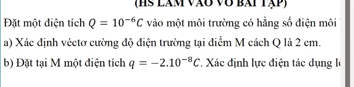 (HS lãm vào Vô bài tập) 
Đặt một điện tích Q=10^(-6)C vào một môi trường có hằng số điện môi 
a) Xác định véctơ cường độ điện trường tại điểm M cách Q là 2 cm. 
b) Đặt tại M một điện tích q=-2.10^(-8)C. Xác định lực điện tác dụng là