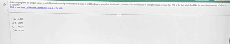 A tire company finds the Mspan for one brand of its tires is nomally distributed with a maan of 48,300 miles and a standard devlation of 2,00 miles. If the manufacturer is willing to replace no more than 10% of the tiren, what should be the epproximate number of mil for
a wuranty?
Click to view sege 1 of the table. Click to view page 2 of the table.
A. 45,740
D. 51,590
C. 45,010
D. 50,860