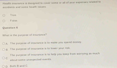 Health insurance is designed to cover some or all of your expenses related to
accidents and some health issues.
True.
False
Question 6
What is the purpose of insurance?
A The purpose of insurance is to make you spend money.
B. The purpose of insurance is to lower your risk.
The purpose of insurance is to help you keep from worrying as much
C about some unexpected events.
D. Both B and C.