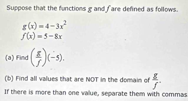 Suppose that the functions g and fare defined as follows.
g(x)=4-3x^2
f(x)=5-8x
(a) Find ( g/f )(-5). 
(b) Find all values that are NOT in the domain of  g/f . 
If there is more than one value, separate them with commas