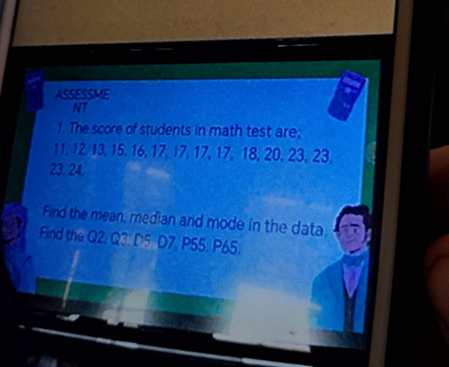 ASSESSME 
NT 
1. The score of students in math test are;
11, 12, 13, 15. 16, 17, 17, 17, 17, 18, 20, 23, 23.
23, 24. 
Find the mean, median and mode in the data. 
Find the Q2, Q3. D5 D7, P55. P65.