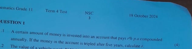 ematics Grade 1 I Term 4 Test NSC 18 October 2024 
3 
UESTION 1 
.1 A certain amount of money is invested into an account that pays r% p.a compounded 
annually. If the money in the account is tripled after five years, calculate r. (4) 
.2 The value of a ychicl