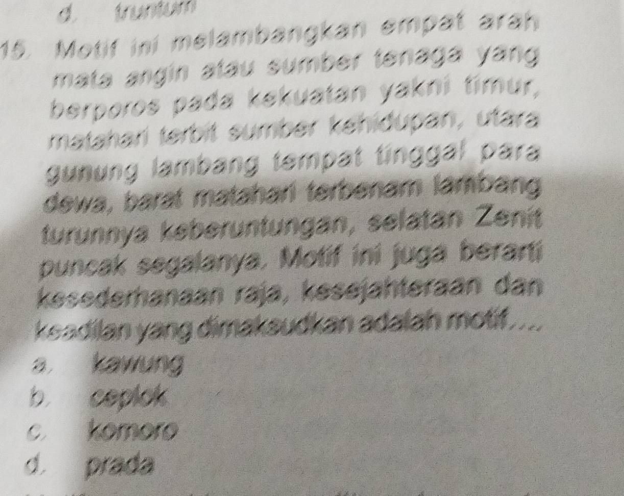 d. truntum
15. Motif ini melambangkan empat arah
mata angín atáu sumber tenaga yang 
berporos pada kekuatan yakni timur,
mataharí terbit sumber kehiðupan, utara
gunung lambang tempat tinggal para
dewa, barat matahari terbenam lambang
turunnya keberuntungan, selatan Zenit
puncak segalanya. Motif ini juga berani
kesederhanaan raja, kesejähteraan dan
keadilan yang dimakaudkan adalah motif....
a kawung
b， ceplok
c. komoro
d. prada