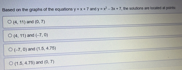 Based on the graphs of the equations y=x+7 and y=x^2-3x+7 , the solutions are located at points:
(4,11) and (0,7)
(4,11) and (-7,0)
(-7,0) and (1.5,4.75)
(1.5,4.75) and (0,7)