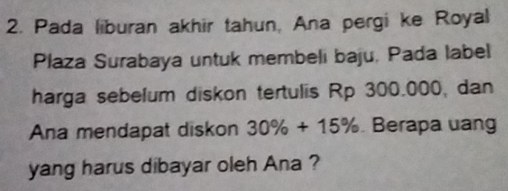 Pada liburan akhir tahun, Ana pergi ke Royal 
Plaza Surabaya untuk membeli baju, Pada label 
harga sebelum diskon tertulis Rp 300.000, dan 
Ana mendapat diskon 30% +15% Berapa uang 
yang harus dibayar oleh Ana ?