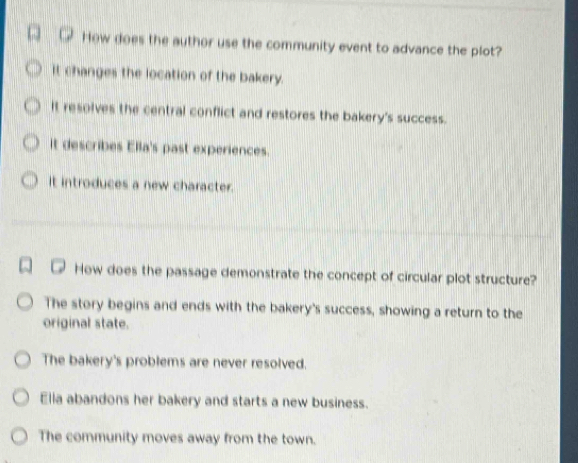 How does the author use the community event to advance the plot?
it changes the location of the bakery.
It resolves the central conflict and restores the bakery's success.
It describes Ella's past experiences.
It introduces a new character.
How does the passage demonstrate the concept of circular plot structure?
The story begins and ends with the bakery's success, showing a return to the
original state.
The bakery's problems are never resolved.
Ella abandons her bakery and starts a new business.
The community moves away from the town.