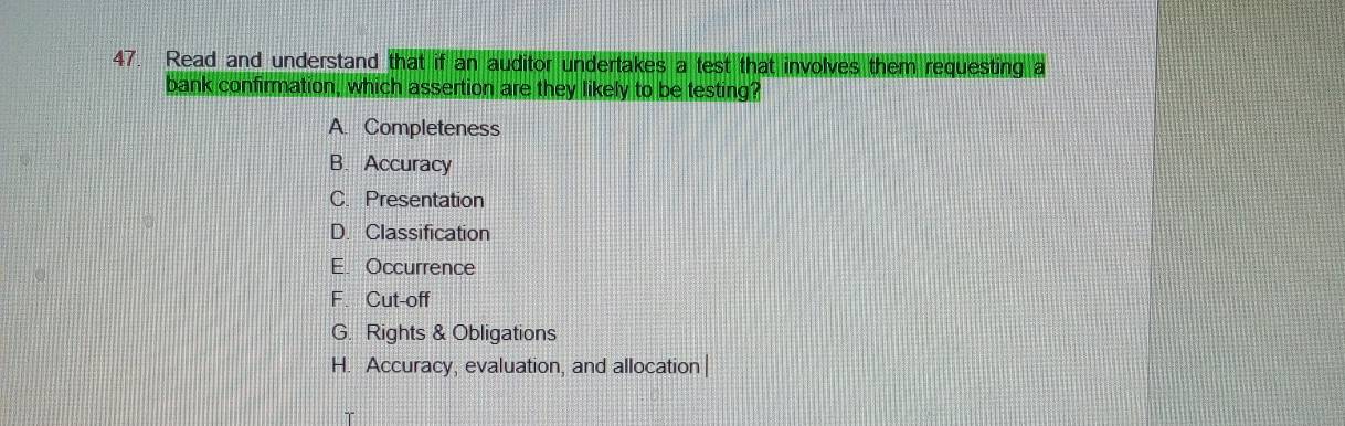 Read and understand that if an auditor undertakes a test that involves them requesting a
bank confirmation, which assertion are they likely to be testing?
A. Completeness
B. Accuracy
C. Presentation
D. Classification
E. Occurrence
F. Cut-off
G. Rights & Obligations
H. Accuracy, evaluation, and allocation