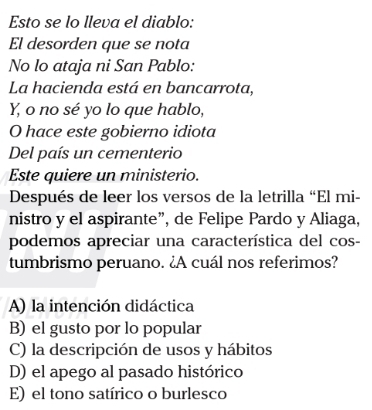 Esto se lo lleva el diablo:
El desorden que se nota
No lo ataja ni San Pablo:
La hacienda está en bancarrota,
Y, o no sé yo lo que hablo,
O hace este gobierno idiota
Del país un cementerio
Este quiere un ministerio.
Después de leer los versos de la letrilla “El mi-
nistro y el aspirante”, de Felipe Pardo y Aliaga,
podemos apreciar una característica del cos-
tumbrismo peruano. ¿A cuál nos referimos?
A) la intención didáctica
B) el gusto por lo popular
C) la descripción de usos y hábitos
D) el apego al pasado histórico
E) el tono satírico o burlesco