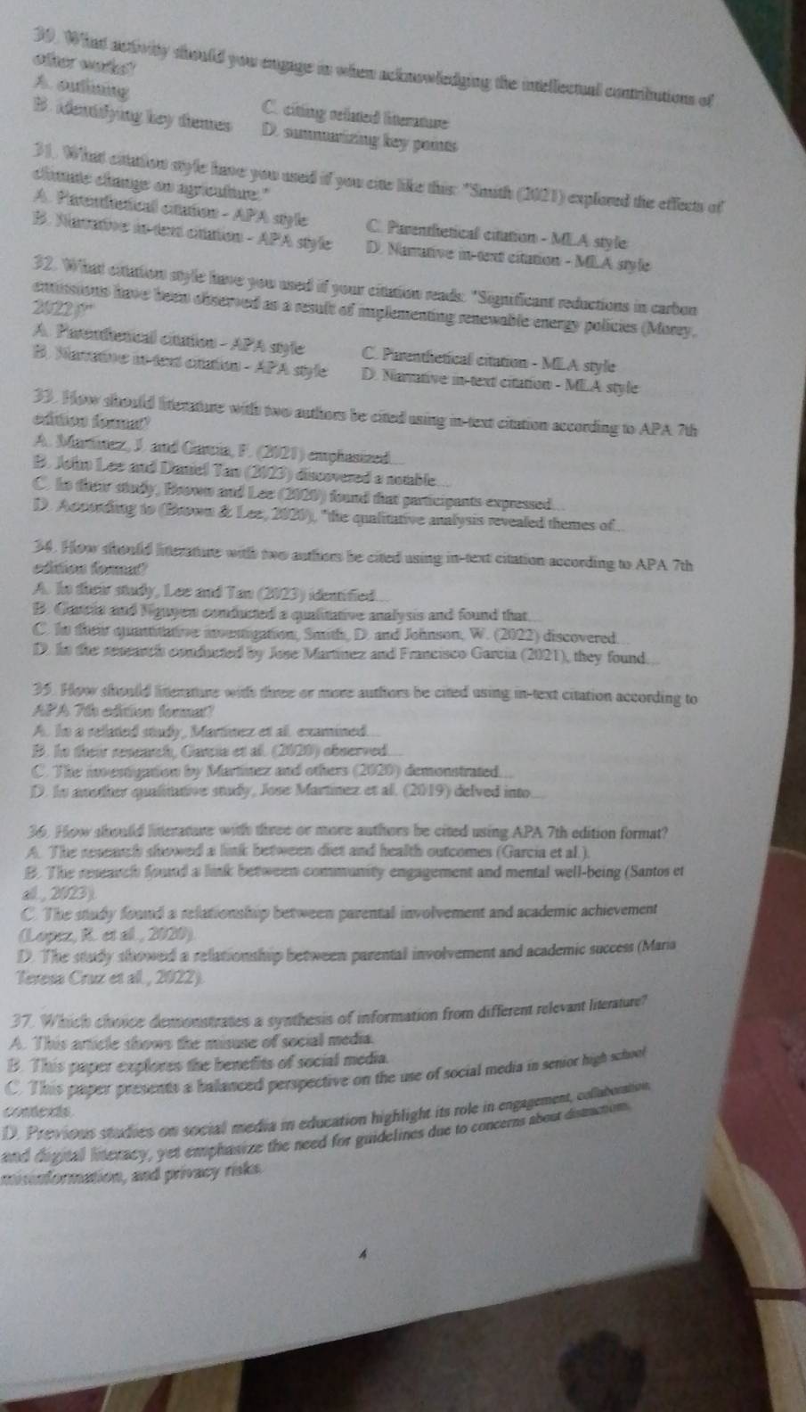 other wete! 
39. What activity should you engage in when acknowledging the intellecual contriutions of
A. outining C. citing reated litterature
B. Adentifying hey themes D. summarizing key points
31. What citation style have you used if you cite like this: "Smith (2021) explored the effects of
chaate change on agrieutuure."
A. Parenical caaton - APA style C. Parenthetical citation - MLA style
B. Nanative in dent cittation - APA style D. Namative in-tent citution - MLA style
32. What extation style have you used if your citation reads: "Significant reductions in carbon
2022 )?'
entnsions have been observed as a result of implementing renewable energy policies (Morry.
A. Parendetical citution - APA style C. Parentetical citation - MLA style
B. Mamative in text ciation - APA style D. Native in text citation - MLA style
33. How should literature with two authors be citted using in text citation according to APA 7th
edtios formel
A. Martinez, J. and Garria, F. (2021) emplusized
B. John Lee and Daniel Tan (2023) discovered a nomble.
C. ho their study, Brown and Lee (2020) found that participants expressed.
D. According to (Brown & Lee, 2020), "the qualitative analysis revealed themes of 
34. How should litterature with two authers be cited using in-text citation according to APA 7th
edtion fomu"
A. In their study, Lee and Tan (2023) identified.
B. Cancia and Niguyen conducted a qualitative analysis and found that.
C. tn their quantitative moustigation, Smith, D. and Johnson, W. (2022) discovered.
D. hn the renearch conducted by Jose Martinez and Francisco Garcia (2021), they found.
35. How should linterature with three or more authors be cited using in-text citation according to
APA 7th edition fonna?
A. In a selated study, Martinez et a. examined...
B. he their renearch, Carcis et al. (2020) observed.
C. The investigation by Martínez and others (2020) demonstrated...
D. In awother qualintative study, Jose Martínez et al. (2019) delved into
36. How shoulld linterature with three or more authors be cited using APA 7th edition format?
A. The reaench showed a link between diet and health outcomes (Garcia et al.).
B. The research found a link between community engagement and mental well-being (Santos et
all , 2023 ).
C. The study found a relationship between parental involvement and academic achievement
(Lopez, R. et al. , 2020)
D. The study showed a relationship between parentall involvement and academic success (Maria
Teresa Cruz et al , 2022).
37. Which choice demonstrates a synthesis of information from different relevant literature?
A. This article shows the misuse of social media.
B. This paper explores the benetits of social media.
C. This paper presents a balanced perspective on the use of social media in senior high school
conexts.
D. Previous studies on social media in education highlight its role in engagement, collatoration
and digital literacy, yet emphasize the need for guidelines due to concerns about dismetion.
misnformation, and privacy risks.