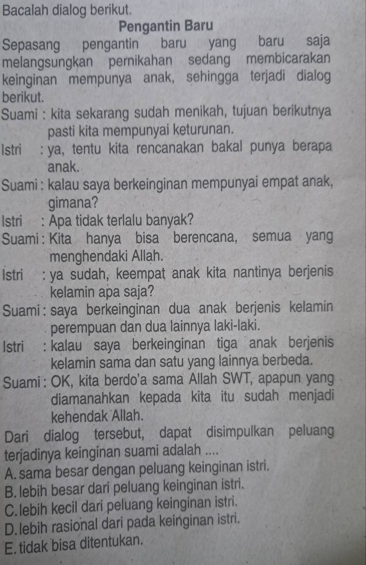 Bacalah dialog berikut.
Pengantin Baru
Sepasang pengantin baru yang baru saja
melangsungkan pernikahan sedang membicarakan
keinginan mempunya anak, sehingga terjadi dialog
berikut.
Suami : kita sekarang sudah menikah, tujuan berikutnya
pasti kita mempunyai keturunan.
Istri :ya, tentu kita rencanakan bakal punya berapa
anak.
Suami : kalau saya berkeinginan mempunyai empat anak,
gimana?
Istri : Apa tidak terlalu banyak?
Suami : Kita hanya bisa berencana, semua yang
menghendaki Allah.
Istri : ya sudah, keempat anak kita nantinya berjenis
kelamin apa saja?
Suami: saya berkeinginan dua anak berjenis kelamin
perempuan dan dua lainnya laki-laki.
Istri : kalau saya berkeinginan tiga anak berjenis
kelamin sama dan satu yang lainnya berbeda.
Suami : OK, kita berdo'a sama Allah SWT, apapun yang
diamanahkan kepada kita itu sudah menjadi
kehendak Allah.
Dari dialog tersebut, dapat disimpulkan peluang
terjadinya keinginan suami adalah ....
A. sama besar dengan peluang keinginan istri.
B. lebih besar dari peluang keinginan istri.
C. lebih kecil dari peluang keinginan istri.
D. lebih rasional dari pada keinginan istri.
E. tidak bisa ditentukan.