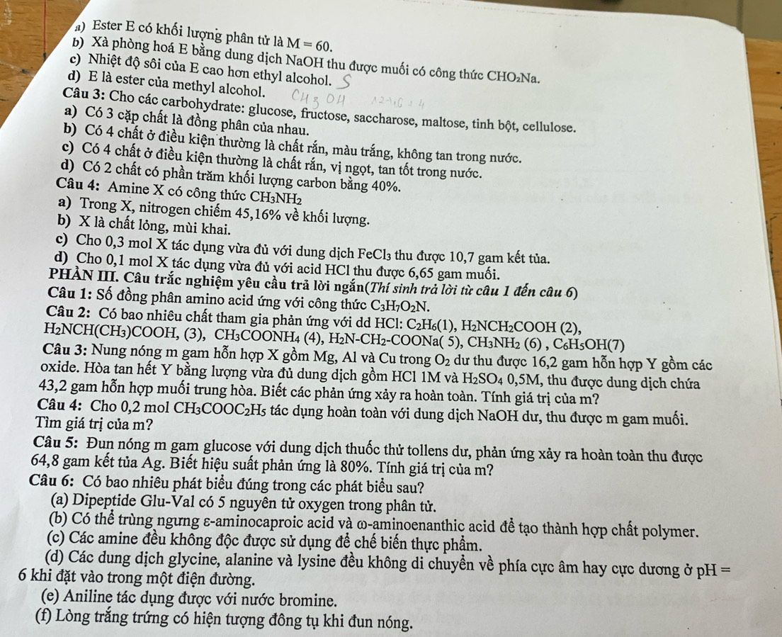 Ester E có khối lượng phân tử là M=60.
b) Xà phòng hoá E bằng dung dịch NaOH thu được muối có công thức CHO₂Na.
c) Nhiệt độ sôi của E cao hơn ethyl alcohol.
d) E là ester của methyl alcohol.
Câu 3: Cho các carbohydrate: glucose, fructose, saccharose, maltose, tinh bột, cellulose.
a) Có 3 cặp chất là đồng phân của nhau.
b) Có 4 chất ở điều kiện thường là chất rắn, màu trắng, không tan trong nước.
c) Có 4 chất ở điều kiện thường là chất rắn, vị ngọt, tan tốt trong nước.
d) Có 2 chất có phần trăm khối lượng carbon bằng 40%.
Câu 4: Amine X có công thức CH₃NH2
a) Trong X, nitrogen chiếm 45,16% về khối lượng.
b) X là chất lỏng, mùi khai.
c) Cho 0,3 mol X tác dụng vừa đủ với dung dịch Fe Cl_3 thu được 10,7 gam kết tủa.
d) Cho 0,1 mol X tác dụng vừa đủ với acid HCl thu được 6,65 gam muối.
PHẢN III. Câu trắc nghiệm yêu cầu trả lời ngắn(Thí sinh trả lời từ câu 1 đến câu 6)
Câu 1: Số đồng phân amino acid ứng với công thức C_3H_7O_2N.
Câu 2: Có bao nhiêu chất tham gia phản ứng với dd HCl: C_2H_6(1),H_2NCH_2COOH(2),
H₂NCH(CH₃)COOH, (3), CH₃COC ONH_4(4) H_2N-C H₂-COONa( 5),CH_3NH_2(6),C_6H_5OH(7)
Câu 3: Nung nóng m gam hỗn hợp X gồm Mg, Al và Cu trong O_2 dư thu được 16,2 gam hỗn hợp Y gồm các
oxide. Hòa tan hết Y bằng lượng vừa đủ dung dịch gồm HCl 1M và H_2SO_40,5M M, thu được dung dịch chứa
43,2 gam hỗn hợp muối trung hòa. Biết các phản ứng xảy ra hoàn toàn. Tính giá trị của m?
Câu 4: Cho 0,2 mol CH_3COOC_2H_5 tác dụng hoàn toàn với dung dịch NaOH dư, thu được m gam muối.
Tìm giá trị của m?
Câu 5: Đun nóng m gam glucose với dung dịch thuốc thử tollens dư, phản ứng xảy ra hoàn toàn thu được
64,8 gam kết tủa Ag. Biết hiệu suất phản ứng là 80%. Tính giá trị của m?
Câu 6: Có bao nhiêu phát biểu đúng trong các phát biểu sau?
(a) Dipeptide Glu-Val có 5 nguyên tử oxygen trong phân tử.
(b) Có thể trùng ngưng ε-aminocaproic acid và ω-aminoenanthic acid để tạo thành hợp chất polymer.
(c) Các amine đều không độc được sử dụng để chế biến thực phẩm.
(d) Các dung dịch glycine, alanine và lysine đều không di chuyền về phía cực âm hay cực dương ở pH H=
6 khi đặt vào trong một điện đường.
(e) Aniline tác dụng được với nước bromine.
(f) Lòng trắng trứng có hiện tượng đông tụ khi đun nóng.