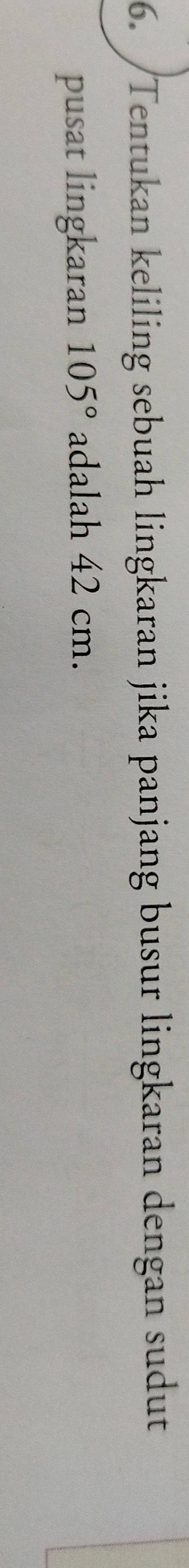 Tentukan keliling sebuah lingkaran jika panjang busur lingkaran dengan sudut 
pusat lingkaran 105° adalah 42 cm.