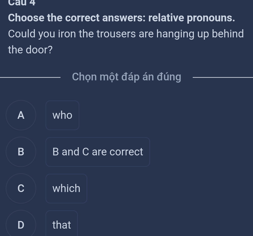 Cau 4
Choose the correct answers: relative pronouns.
Could you iron the trousers are hanging up behind
the door?
Chọn một đáp án đúng
A who
B B and C are correct
C which
D that