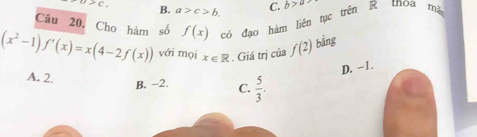 D>C.
B. a>c>b. C. b>a
Câu 20. Cho hàm số f(x) có đạo hàm liên tục trên R thoa mã
(x^2-1)f'(x)=x(4-2f(x)) với mọi x∈ R. Giá trị của f(2) bằng
D. -1.
A. 2.  5/3 .
B. −2.
C.