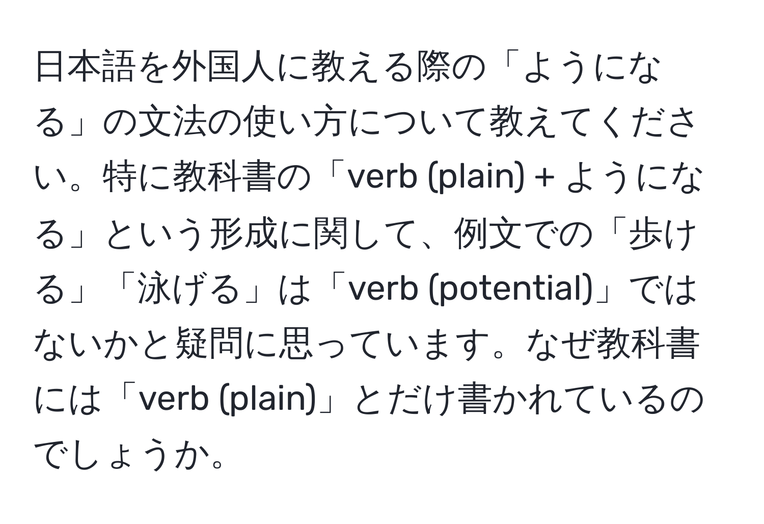 日本語を外国人に教える際の「ようになる」の文法の使い方について教えてください。特に教科書の「verb (plain) + ようになる」という形成に関して、例文での「歩ける」「泳げる」は「verb (potential)」ではないかと疑問に思っています。なぜ教科書には「verb (plain)」とだけ書かれているのでしょうか。