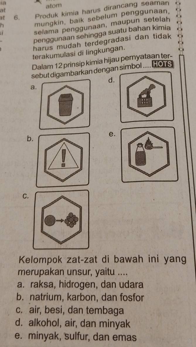 ia
atom
at
at 6. Produk kimia harus dirancang seaman
h mungkin, baik sebelum penggunaan,
; 
selama penggunaan, maupun setelah
penggunaan sehingga suatu bahan kimia
harus mudah terdegradasi dan tidak
terakumulasi di lingkungan.
Dalam 12 prinsip kimia hijau pernyataan ter-
sebut digambarkan dengan simbol .... HOTS
d.
a.
: 88
b.
e.
C.
Kelompok zat-zat di bawah ini yang
merupakan unsur, yaitu ....
a. raksa, hidrogen, dan udara
b. natrium, karbon, dan fosfor
c. air, besi, dan tembaga
d. alkohol, air, dan minyak
e. minyak, sulfur, dan emas