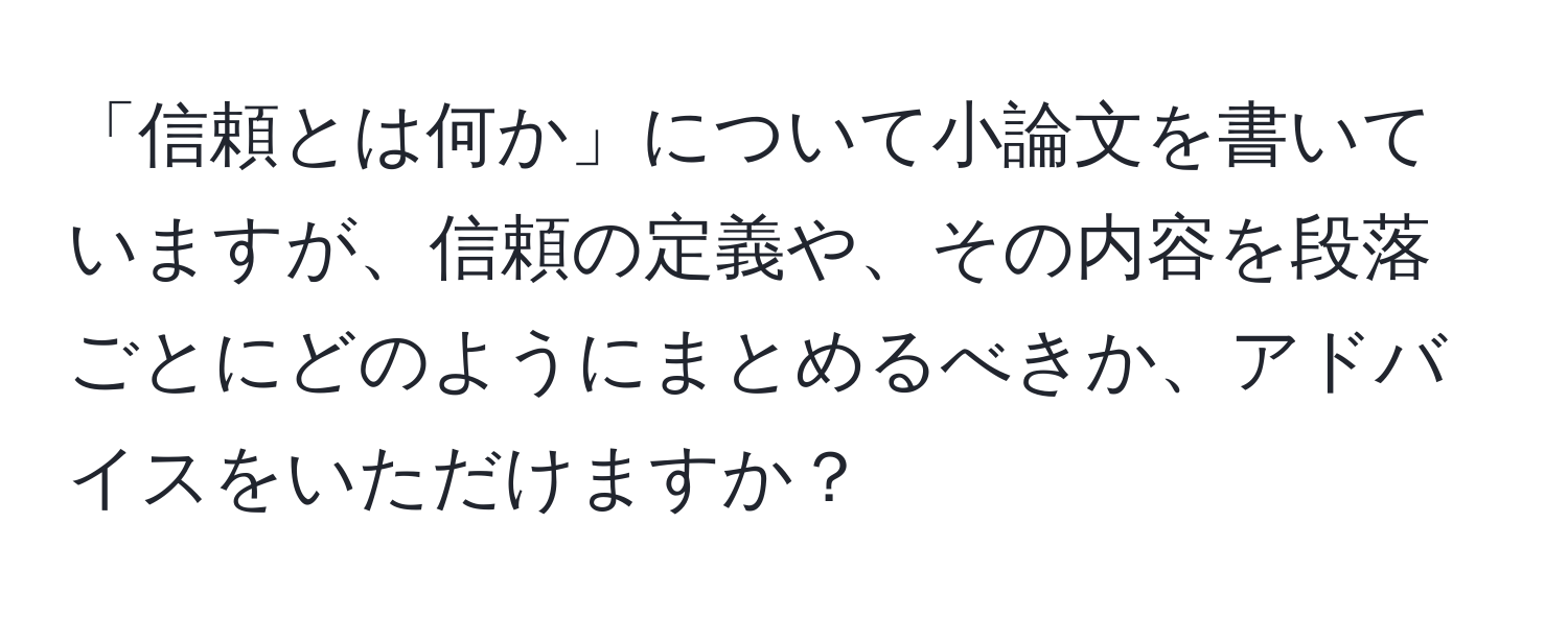 「信頼とは何か」について小論文を書いていますが、信頼の定義や、その内容を段落ごとにどのようにまとめるべきか、アドバイスをいただけますか？