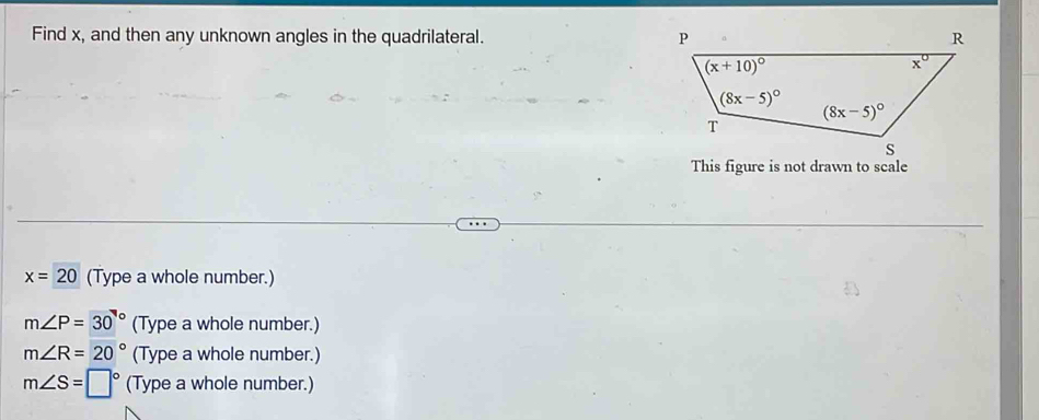 Find x, and then any unknown angles in the quadrilateral. 
This figure is not drawn to scale
x=20 (Type a whole number.)
m∠ P=30° (Type a whole number.)
m∠ R=20° (Type a whole number.)
m∠ S=□° (Type a whole number.)