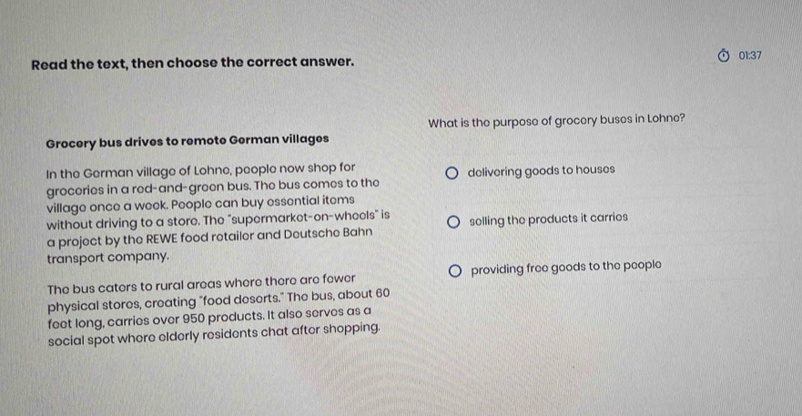 Read the text, then choose the correct answer. 01:37 
What is the purpose of grocery buses in Lohne? 
Grocery bus drives to remote German villages 
In the German village of Lohne, people now shop for 
groceries in a red-and-green bus. The bus comes to the delivering goods to houses 
village once a week. People can buy essential items 
without driving to a store. The "supermarket-on-wheels" is 
a project by the REWE food retailer and Deutsche Bahn selling the products it carries 
transport company. 
The bus caters to rural areas where there are fewer providing free goods to the people 
physical stores, creating "food deserts." The bus, about 60
feet long, carries over 950 products. It also serves as a 
social spot where elderly residents chat after shopping.