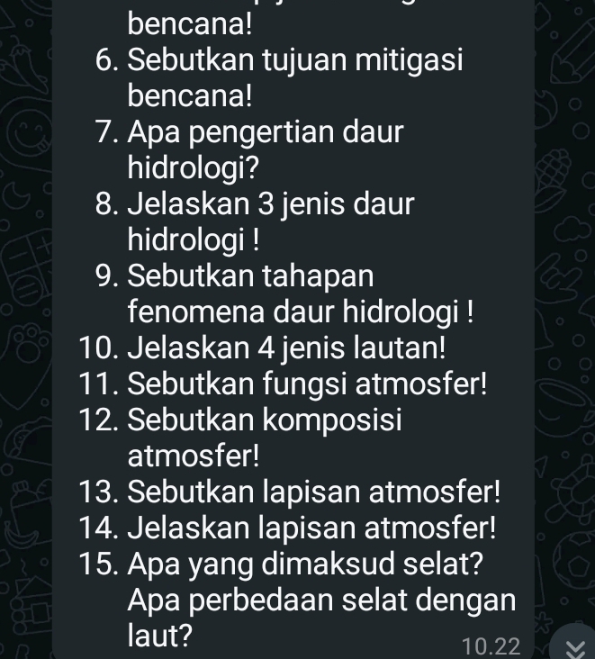 bencana! 
6. Sebutkan tujuan mitigasi 
bencana! 
7. Apa pengertian daur 
hidrologi? 
8. Jelaskan 3 jenis daur 
hidrologi ! 
9. Sebutkan tahapan 
fenomena daur hidrologi ! 
10. Jelaskan 4 jenis lautan! 
11. Sebutkan fungsi atmosfer! 
12. Sebutkan komposisi 
atmosfer! 
13. Sebutkan lapisan atmosfer! 
14. Jelaskan lapisan atmosfer! 
15. Apa yang dimaksud selat? 
Apa perbedaan selat dengan 
laut?
10.22