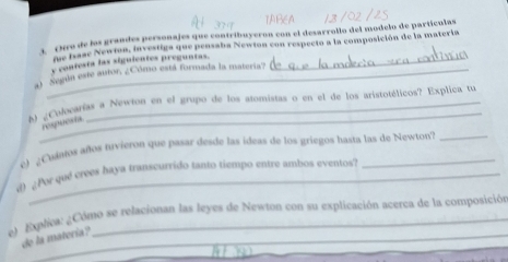 Nro de los grandes personajes que contribuyeron con el desarrollo del modelo de partículas 
An hase Newion, investiga que pensaba Newton con respecto a la composición de la matería 
y confesta las siguientes preguntas._ 
a) Segúa este autor, ¿Cómo está formada la materia? 
_ 
b ¿Cokvarías a Newton en el grupo de los atomistas o en el de los aristotélicos? Explica tu 
re es 
e) ¿Ciaos años hivierón que pasar desde las ideas de los griegos hasta las de Newton?_ 
d ¿Por que crees haya transcurrido tanto tiempo entre ambos eventos? 
e Explica: ¿Cómo se relacionan las leyes de Newton con su explicación acerca de la composición 
de la matería ? 
_ 
_